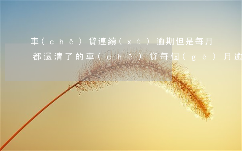 車(chē)貸連續(xù)逾期但是每月都還清了的(車(chē)貸每個(gè)月逾期還款的后果)
