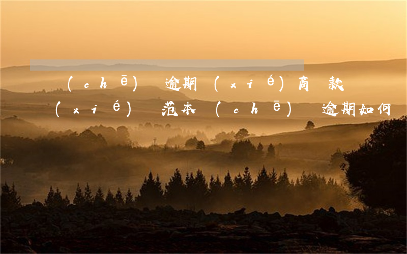 車(chē)貸逾期協(xié)商還款協(xié)議范本(車(chē)貸逾期如何協(xié)商還款)