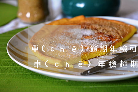 車(chē)逾期年檢可以補(bǔ)嗎(汽車(chē)年檢超期補(bǔ)檢)
