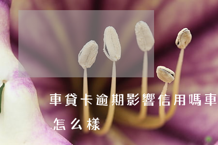 車貸卡逾期影響信用嗎（車貸信用卡逾期不還怎么樣）