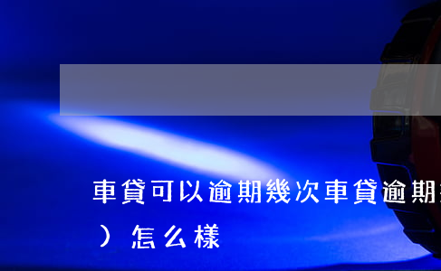 車貸可以逾期幾次 車貸逾期幾次會(huì)怎么樣