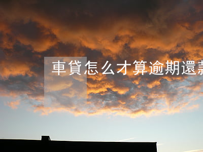 車貸怎么才算逾期還款(車貸怎么樣算逾期)