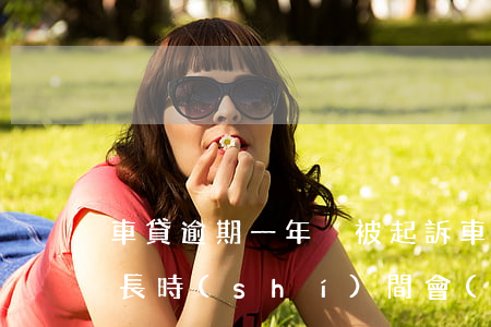 車貸逾期一年沒被起訴(車貸還不起了,逾期多長時(shí)間會(huì)被起訴)