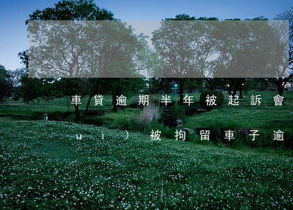 車貸逾期半年被起訴會(huì)不會(huì)被拘留（車子逾期多久會(huì)被起訴）