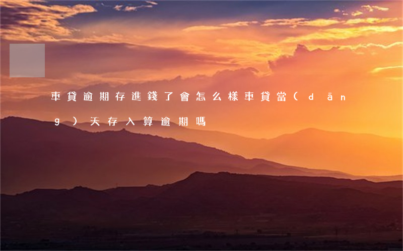 車貸逾期存進錢了會怎么樣(車貸當(dāng)天存入算逾期嗎)