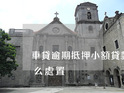 車貸逾期抵押小額貸款(車輛抵押貸款逾期怎么處置)