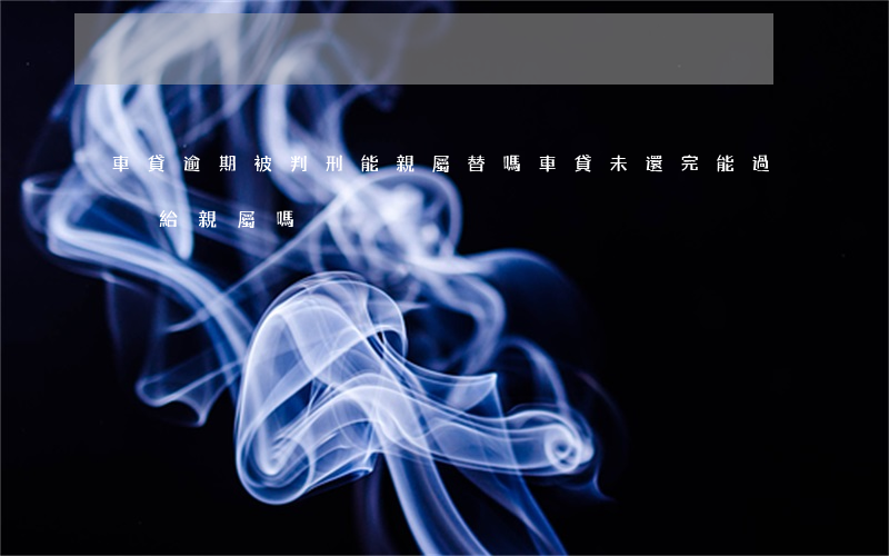 車貸逾期被判刑能親屬替嗎 車貸未還完能過戶給親屬嗎