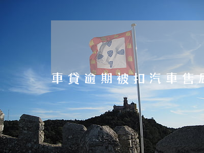 車貸逾期被扣汽車售后(車貸扣款逾期)