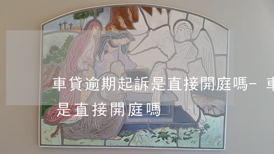 車貸逾期起訴是直接開庭嗎-車貸逾期起訴是直接開庭嗎