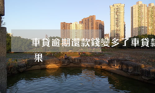 車貸逾期還款錢變多了(車貸款逾期還款的后果)