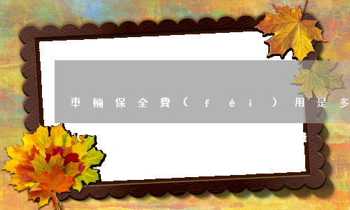 車輛保全費(fèi)用是多少(車輛保全費(fèi)用是多少錢)