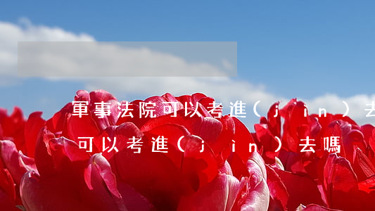 軍事法院可以考進(jìn)去嗎(軍事法院可以考進(jìn)去嗎)