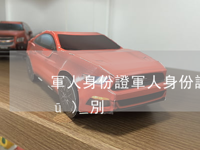 軍人身份證(軍人身份證和普通身份證區(qū)別)
