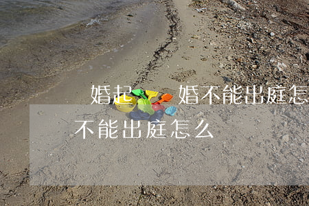 軍婚起訴離婚不能出庭怎么辦(軍婚起訴離婚不能出庭怎么辦)