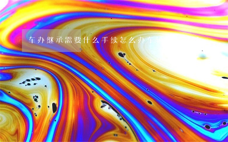车办继承需要什么手续怎么办(车辆怎么继承)