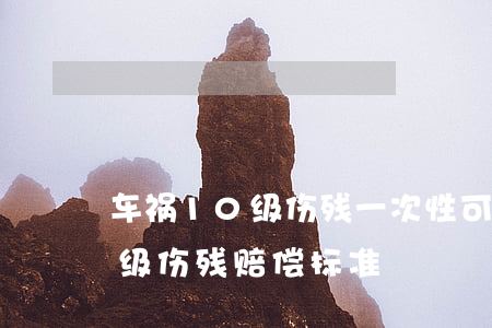 车祸10级伤残一次性可以赔多少钱?(车祸十级伤残赔偿标准)
