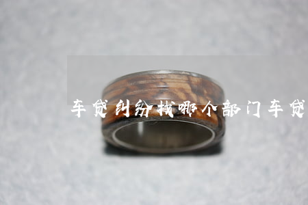 车贷纠纷找哪个部门(车贷问题找谁)