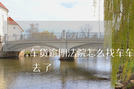车贷逾期法院怎么找车 车贷逾期车被拖哪里去了