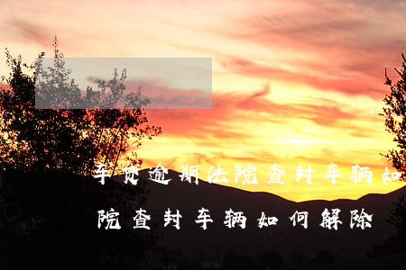 车贷逾期法院查封车辆如何解除 车贷逾期法院查封车辆如何解除