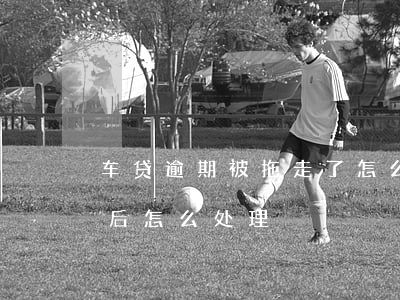 车贷逾期被拖走了怎么联系 车贷逾期被拖走后怎么处理