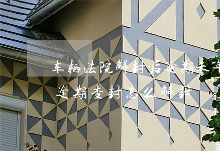 车辆法院解封后逾期未年检怎么办(汽车年检逾期查封怎么解封)