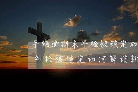 车辆逾期未年检被锁定如何解锁(车辆逾期未年检被锁定如何解锁新车)