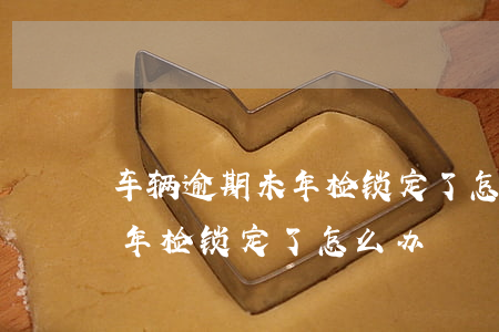 车辆逾期未年检锁定了怎么办呢（车辆逾期未年检锁定了怎么办）