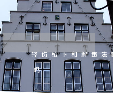 轻伤私下和解违法吗(已经判定轻伤还能私了吗)
