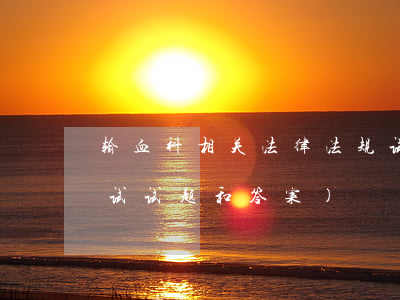 输血科相关法律法规试题(医院法律法规考试试题和答案)