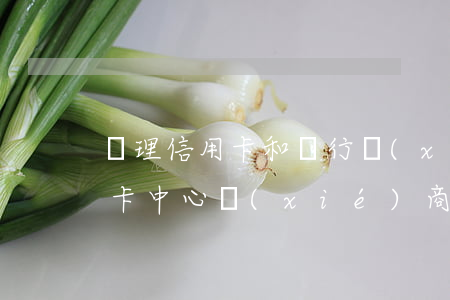 辦理信用卡和銀行協(xié)商-去信用卡中心協(xié)商