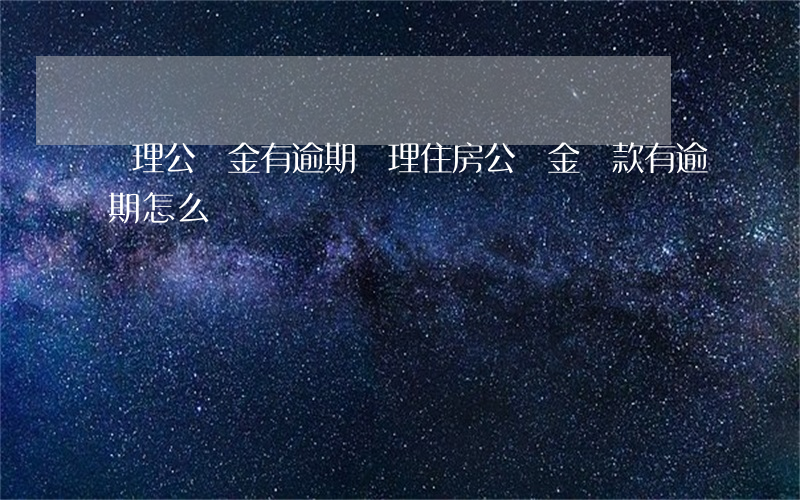 辦理公積金有逾期 辦理住房公積金貸款有逾期怎么辦