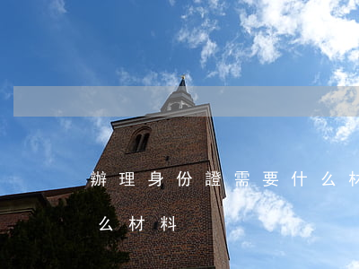 辦理身份證需要什么材料（辦理身份證需要什么材料）