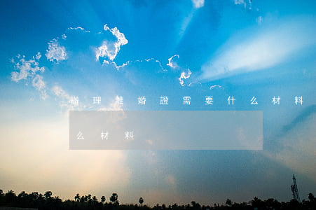 辦理離婚證需要什么材料(辦離離婚證需要什么材料)