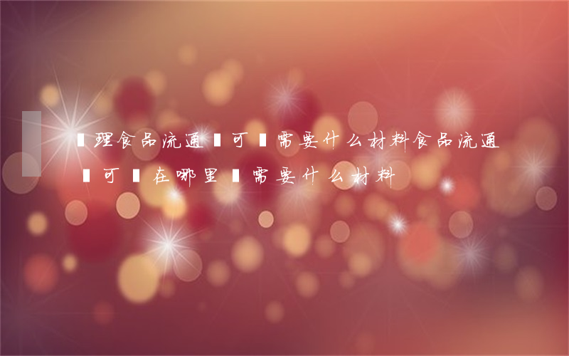 辦理食品流通許可證需要什么材料(食品流通許可證在哪里辦,需要什么材料)
