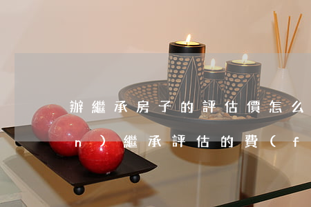 辦繼承房子的評估價怎么算的(遺產(chǎn)繼承評估的費(fèi)用有多少)