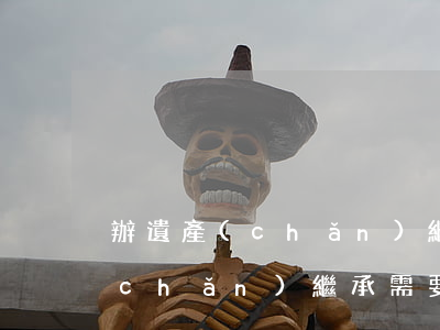 辦遺產(chǎn)繼承需要什么(辦遺產(chǎn)繼承需要什么)
