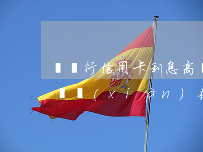 辦銀行信用卡利息高嗎(辦銀行信用卡利息高嗎現(xiàn)在)