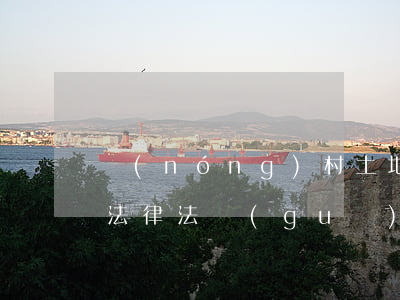 農(nóng)村土地流轉(zhuǎn)法律法規(guī)(農(nóng)村土地流轉(zhuǎn)相關(guān)法律規(guī)定)