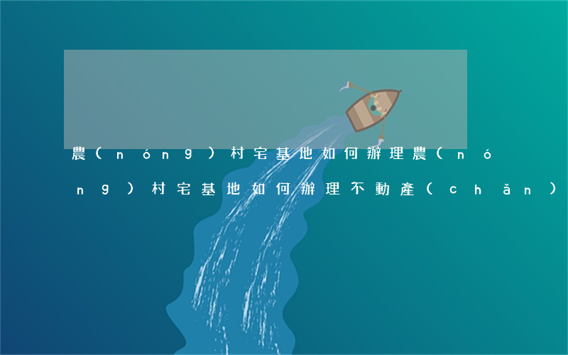 農(nóng)村宅基地如何辦理，農(nóng)村宅基地如何辦理不動產(chǎn)權(quán)證