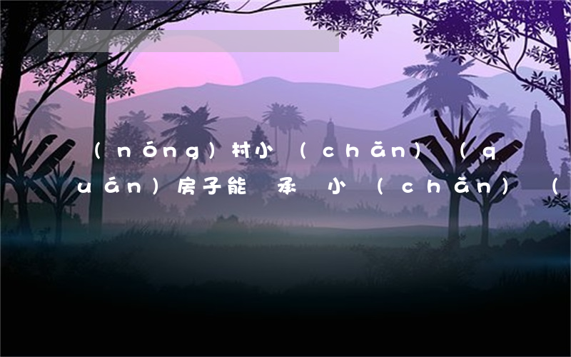 農(nóng)村小產(chǎn)權(quán)房子能繼承嗎(小產(chǎn)權(quán)房有繼承權(quán)嗎?)