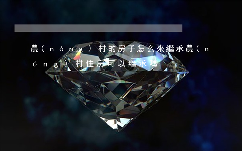農(nóng)村的房子怎么來繼承(農(nóng)村住房可以繼承嗎?)