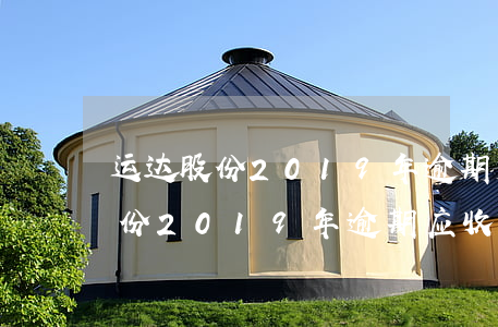 运达股份2019年逾期应收账款-运达股份2019年逾期应收账款情况