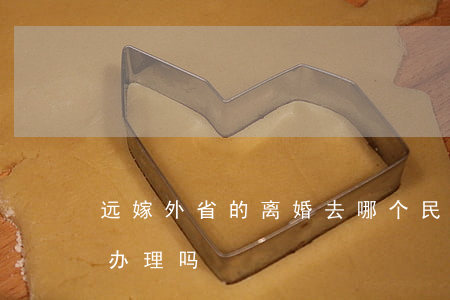 远嫁外省的离婚去哪个民政局(离婚外省可以办理吗)
