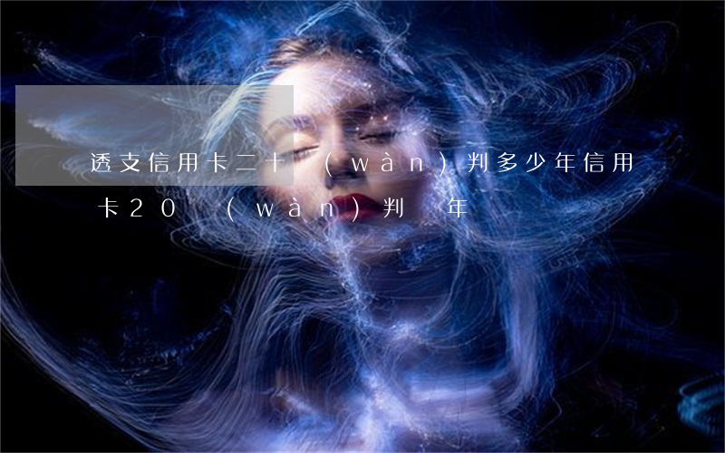 透支信用卡二十萬(wàn)判多少年(信用卡20萬(wàn)判幾年)