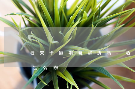 透支卡逾期會起訴嗎-透支卡逾期會起訴嗎怎么辦