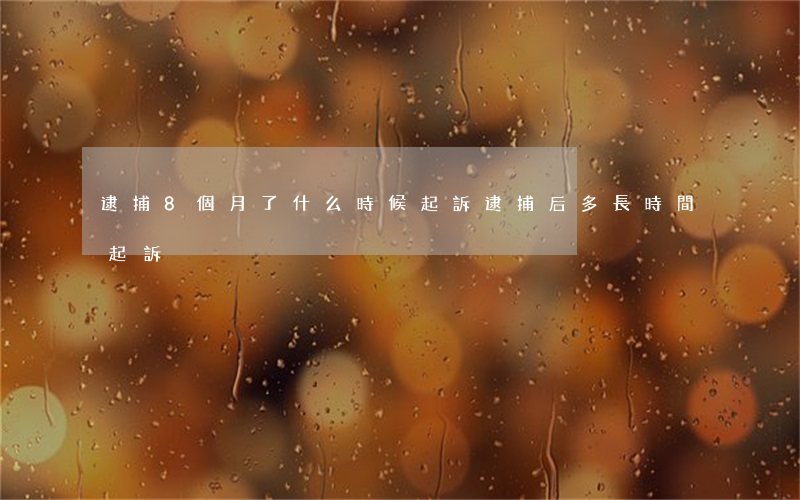 逮捕8個月了什么時候起訴(逮捕后多長時間起訴)