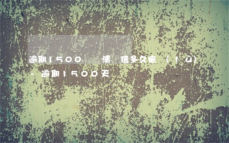 逾期1500沒還清證信多久恢復(fù)-逾期1500天