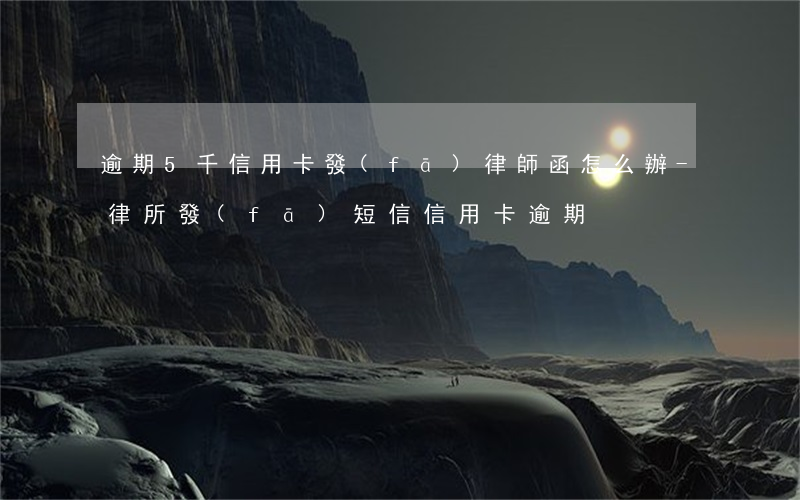逾期5千信用卡發(fā)律師函怎么辦-律所發(fā)短信信用卡逾期