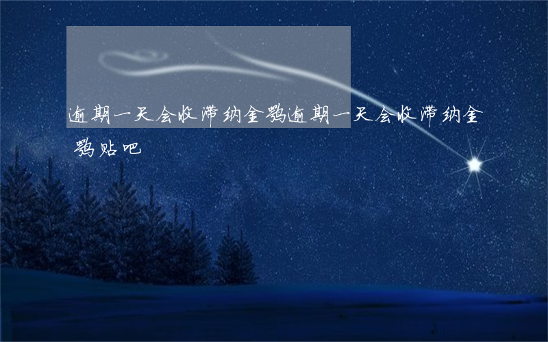 逾期一天会收滞纳金嘛(逾期一天会收滞纳金嘛贴吧)