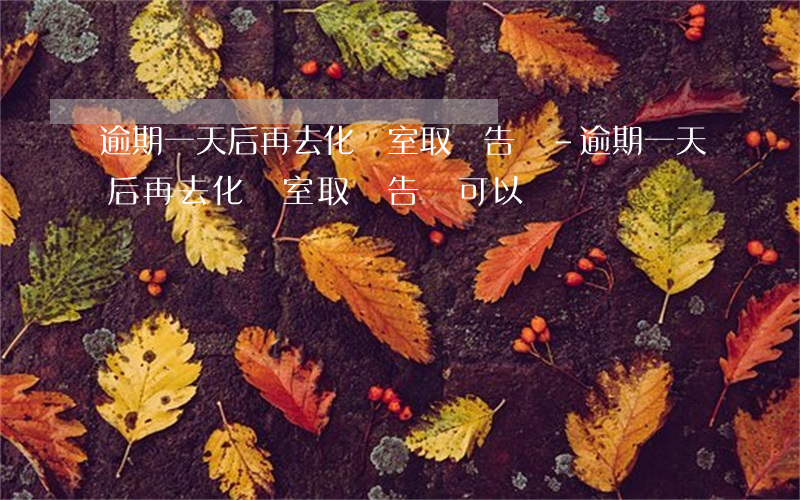 逾期一天后再去化驗室取報告單-逾期一天后再去化驗室取報告單可以嗎